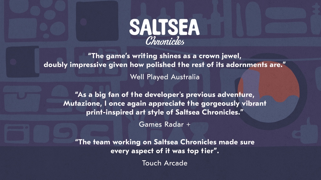 "The game's writing shines as a crown jewel, doubly impressive given how polished the rest of its adornments are." - Well Played Australia

"As a big fan of the developer's previous adventure, Mutazione, I once again appreciate the gorgeously vibrant print-inspired art style of Saltsea Chronicles." - Games Radar +

"The team working on Saltsea Chronicles made sure every aspect of it was top tier." - Touch Arcade